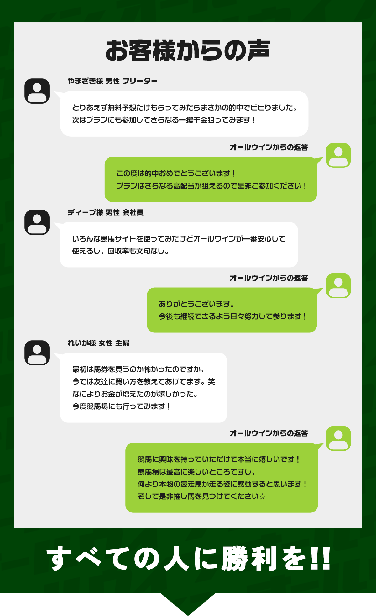 お客様からの声やまざき様 男性 フリーター
とりあえず無料予想だけもらってみたらまさかの的中でビビりました。
次はプランにも参加してさらなる一攫千金狙ってみます！

オールウインこの度は的中おめでとうございます！
プランはさらなる高配当が狙えるので是非ご参加ください！

ディープ様 男性 会社員
いろんな競馬サイトを使ってみたけどオールウインが一番安心して使えるし、回収率も文句なし。

オールウインありがとうございます。
今後も継続できるよう日々努力して参ります！

れいか様 女性 主婦
最初は馬券を買うのが怖かったのですが、今では友達に買い方を教えてあげてます。笑
なによりお金が増えたのが嬉しかった。
今度競馬場にも行ってみます！

オールウイン競馬に興味を持っていただけて本当に嬉しいです！
競馬場は最高に楽しいところですし、何より本物の競走馬が走る姿に感動すると思います！
そして是非推し馬を見つけてください☆