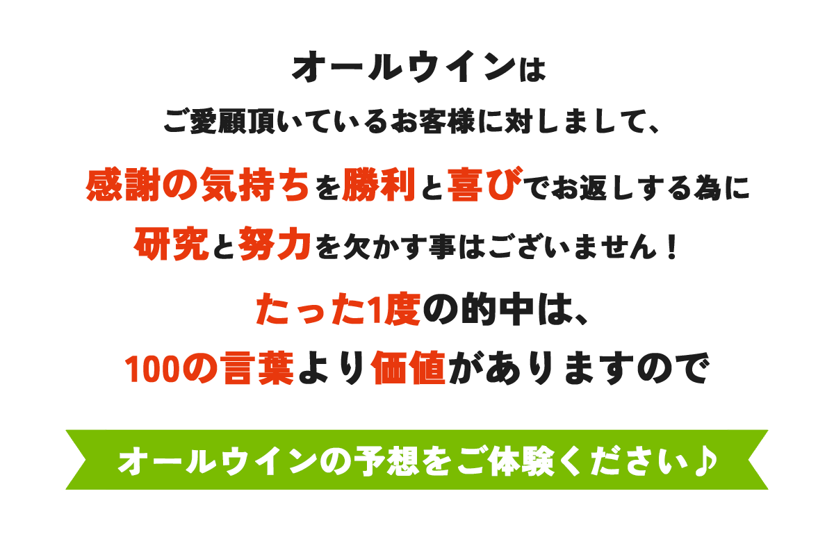 オールウインは ご愛顧頂いているお客様に対しまして、 感謝の気持ちを勝利と喜びでお返しする為に 研究と努力を欠かす事はございませんたった1度の的中は、
100の言葉より価値がありますのでオールウインの予想をご体験ください♪